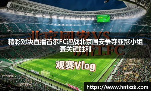 精彩对决直播首尔FC迎战北京国安争夺亚冠小组赛关键胜利