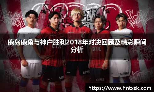 鹿岛鹿角与神户胜利2018年对决回顾及精彩瞬间分析